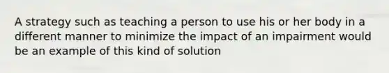 A strategy such as teaching a person to use his or her body in a different manner to minimize the impact of an impairment would be an example of this kind of solution