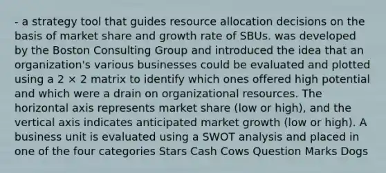 - a strategy tool that guides resource allocation decisions on the basis of market share and growth rate of SBUs. was developed by the Boston Consulting Group and introduced the idea that an organization's various businesses could be evaluated and plotted using a 2 × 2 matrix to identify which ones offered high potential and which were a drain on organizational resources. The horizontal axis represents market share (low or high), and the vertical axis indicates anticipated market growth (low or high). A business unit is evaluated using a SWOT analysis and placed in one of the four categories Stars Cash Cows Question Marks Dogs