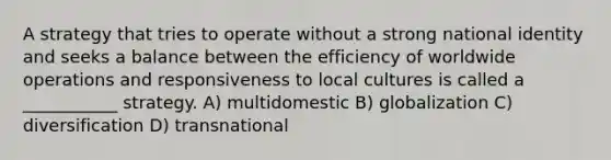 A strategy that tries to operate without a strong national identity and seeks a balance between the efficiency of worldwide operations and responsiveness to local cultures is called a ___________ strategy. A) multidomestic B) globalization C) diversification D) transnational