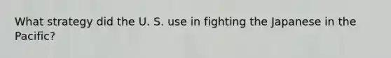 What strategy did the U. S. use in fighting the Japanese in the Pacific?
