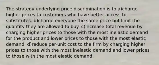 The strategy underlying price discrimination is to a)charge higher prices to customers who have better access to substitutes. b)charge everyone the same price but limit the quantity they are allowed to buy. c)increase total revenue by charging higher prices to those with the most inelastic demand for the product and lower prices to those with the most elastic demand. d)reduce per-unit cost to the firm by charging higher prices to those with the most inelastic demand and lower prices to those with the most elastic demand.