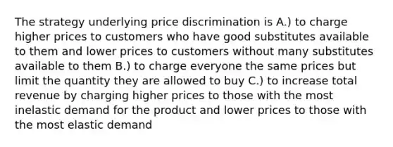 The strategy underlying price discrimination is A.) to charge higher prices to customers who have good substitutes available to them and lower prices to customers without many substitutes available to them B.) to charge everyone the same prices but limit the quantity they are allowed to buy C.) to increase total revenue by charging higher prices to those with the most inelastic demand for the product and lower prices to those with the most elastic demand