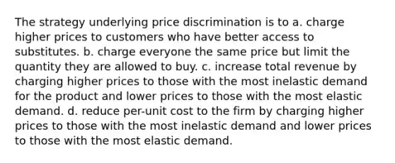 The strategy underlying price discrimination is to a. charge higher prices to customers who have better access to substitutes. b. charge everyone the same price but limit the quantity they are allowed to buy. c. increase total revenue by charging higher prices to those with the most inelastic demand for the product and lower prices to those with the most elastic demand. d. reduce per-unit cost to the firm by charging higher prices to those with the most inelastic demand and lower prices to those with the most elastic demand.