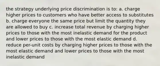 the strategy underlying price discrimination is to: a. charge higher prices to customers who have better access to substitutes b. charge everyone the same price but limit the quantity they are allowed to buy c. increase total revenue by charging higher prices to those with the most inelastic demand for the product and lower prices to those with the most elastic demand d. reduce per-unit costs by charging higher prices to those with the most elastic demand and lower prices to those with the most inelastic demand