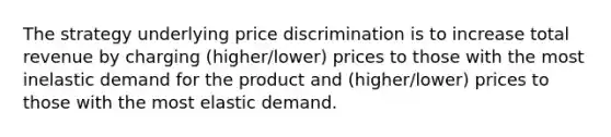 The strategy underlying price discrimination is to increase total revenue by charging (higher/lower) prices to those with the most inelastic demand for the product and (higher/lower) prices to those with the most elastic demand.