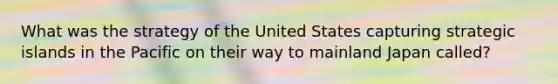 What was the strategy of the United States capturing strategic islands in the Pacific on their way to mainland Japan called?