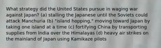 What strategy did the United States pursue in waging war against Japan? (a) stalling the Japanese until the Soviets could attack Manchuria (b) "island hopping," moving toward Japan by taking one island at a time (c) fortifying China by transporting supplies from India over the Himalayas (d) heavy air strikes on the mainland of Japan using Kamikaze pilots