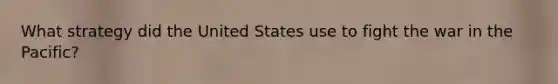 What strategy did the United States use to fight the war in the Pacific?