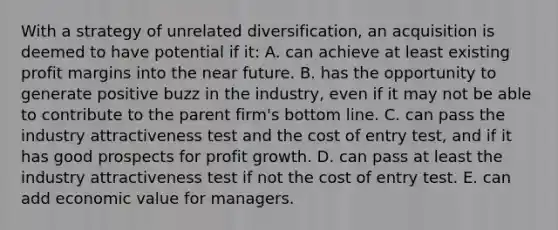 With a strategy of unrelated diversification, an acquisition is deemed to have potential if it: A. can achieve at least existing profit margins into the near future. B. has the opportunity to generate positive buzz in the industry, even if it may not be able to contribute to the parent firm's bottom line. C. can pass the industry attractiveness test and the cost of entry test, and if it has good prospects for profit growth. D. can pass at least the industry attractiveness test if not the cost of entry test. E. can add economic value for managers.