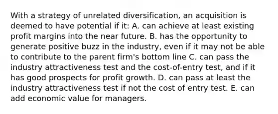 With a strategy of unrelated diversification, an acquisition is deemed to have potential if it: A. can achieve at least existing profit margins into the near future. B. has the opportunity to generate positive buzz in the industry, even if it may not be able to contribute to the parent firm's bottom line C. can pass the industry attractiveness test and the cost-of-entry test, and if it has good prospects for profit growth. D. can pass at least the industry attractiveness test if not the cost of entry test. E. can add economic value for managers.