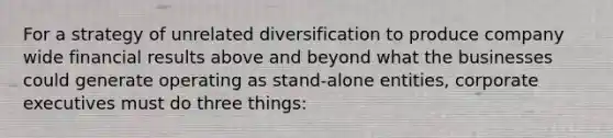 For a strategy of unrelated diversification to produce company wide financial results above and beyond what the businesses could generate operating as stand-alone entities, corporate executives must do three things: