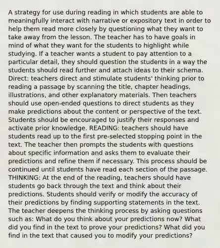 A strategy for use during reading in which students are able to meaningfully interact with narrative or expository text in order to help them read more closely by questioning what they want to take away from the lesson. The teacher has to have goals in mind of what they want for the students to highlight while studying. If a teacher wants a student to pay attention to a particular detail, they should question the students in a way the students should read further and attach ideas to their schema. Direct: teachers direct and stimulate students' thinking prior to reading a passage by scanning the title, chapter headings, illustrations, and other explanatory materials. Then teachers should use open-ended questions to direct students as they make predictions about the content or perspective of the text. Students should be encouraged to justify their responses and activate prior knowledge. READING: teachers should have students read up to the first pre-selected stopping point in the text. The teacher then prompts the students with questions about specific information and asks them to evaluate their predictions and refine them if necessary. This process should be continued until students have read each section of the passage. THINKING: At the end of the reading, teachers should have students go back through the text and think about their predictions. Students should verify or modify the accuracy of their predictions by finding supporting statements in the text. The teacher deepens the thinking process by asking questions such as: What do you think about your predictions now? What did you find in the text to prove your predictions? What did you find in the text that caused you to modify your predictions?