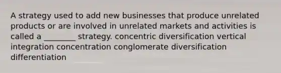 A strategy used to add new businesses that produce unrelated products or are involved in unrelated markets and activities is called a ________ strategy. concentric diversification vertical integration concentration conglomerate diversification differentiation