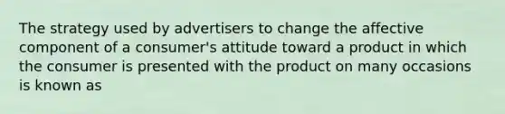 The strategy used by advertisers to change the affective component of a consumer's attitude toward a product in which the consumer is presented with the product on many occasions is known as