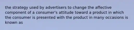 the strategy used by advertisers to change the affective component of a consumer's attitude toward a product in which the consumer is presented with the product in many occasions is known as