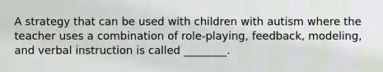 A strategy that can be used with children with autism where the teacher uses a combination of role-playing, feedback, modeling, and verbal instruction is called ________.