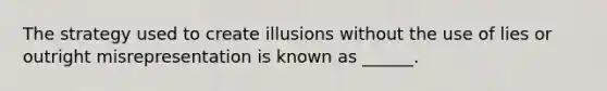 The strategy used to create illusions without the use of lies or outright misrepresentation is known as ______.