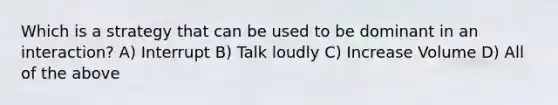 Which is a strategy that can be used to be dominant in an interaction? A) Interrupt B) Talk loudly C) Increase Volume D) All of the above