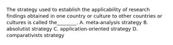 The strategy used to establish the applicability of research findings obtained in one country or culture to other countries or cultures is called the________. A. meta-analysis strategy B. absolutist strategy C. application-oriented strategy D. comparativists strategy