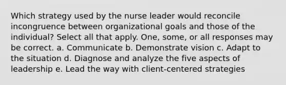 Which strategy used by the nurse leader would reconcile incongruence between organizational goals and those of the individual? Select all that apply. One, some, or all responses may be correct. a. Communicate b. Demonstrate vision c. Adapt to the situation d. Diagnose and analyze the five aspects of leadership e. Lead the way with client-centered strategies