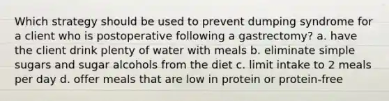 Which strategy should be used to prevent dumping syndrome for a client who is postoperative following a gastrectomy? a. have the client drink plenty of water with meals b. eliminate simple sugars and sugar alcohols from the diet c. limit intake to 2 meals per day d. offer meals that are low in protein or protein-free