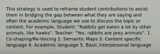 This strategy is used to reframe student contributions to assist them in bridging the gap between what they are saying and often the academic language we use to discuss the topic or content. For example, Student: "Rabbits get eaten a lot by other animals, like hawks". Teacher: "Yes, rabbits are prey animals". 1. Co-shaping/Re-Voicing 2. Semantic Maps 3. Content specific language 4. Academic language 5. Basic interpersonal language