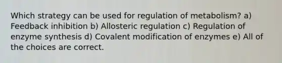 Which strategy can be used for regulation of metabolism? a) Feedback inhibition b) Allosteric regulation c) Regulation of enzyme synthesis d) Covalent modification of enzymes e) All of the choices are correct.