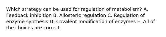 Which strategy can be used for regulation of metabolism? A. Feedback inhibition B. Allosteric regulation C. Regulation of enzyme synthesis D. Covalent modification of enzymes E. All of the choices are correct.