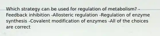 Which strategy can be used for regulation of metabolism? -Feedback inhibition -Allosteric regulation -Regulation of enzyme synthesis -Covalent modification of enzymes -All of the choices are correct