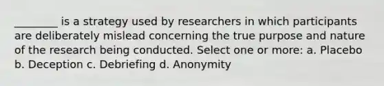 ________ is a strategy used by researchers in which participants are deliberately mislead concerning the true purpose and nature of the research being conducted. Select one or more: a. Placebo b. Deception c. Debriefing d. Anonymity