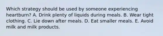 Which strategy should be used by someone experiencing heartburn?​ A. Drink plenty of liquids during meals. B. ​Wear tight clothing. C. ​Lie down after meals. D. ​Eat smaller meals. E. ​Avoid milk and milk products.