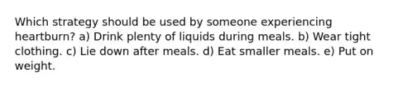 Which strategy should be used by someone experiencing heartburn? a) Drink plenty of liquids during meals. b) Wear tight clothing. c) Lie down after meals. d) Eat smaller meals. e) Put on weight.