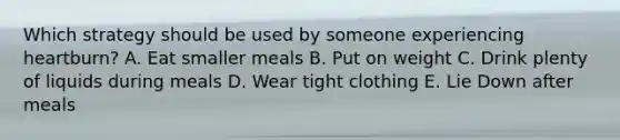 Which strategy should be used by someone experiencing heartburn? A. Eat smaller meals B. Put on weight C. Drink plenty of liquids during meals D. Wear tight clothing E. Lie Down after meals