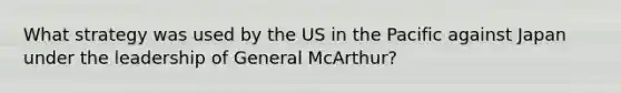 What strategy was used by the US in the Pacific against Japan under the leadership of General McArthur?