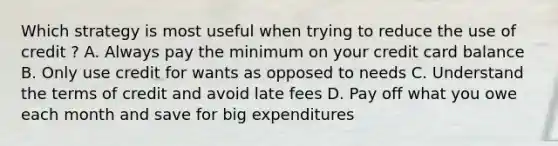 Which strategy is most useful when trying to reduce the use of credit ? A. Always pay the minimum on your credit card balance B. Only use credit for wants as opposed to needs C. Understand the terms of credit and avoid late fees D. Pay off what you owe each month and save for big expenditures