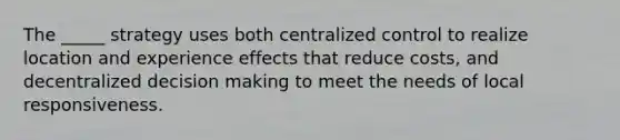 The _____ strategy uses both centralized control to realize location and experience effects that reduce costs, and decentralized decision making to meet the needs of local responsiveness.