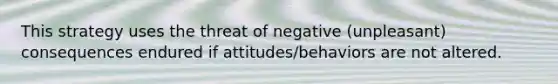 This strategy uses the threat of negative (unpleasant) consequences endured if attitudes/behaviors are not altered.