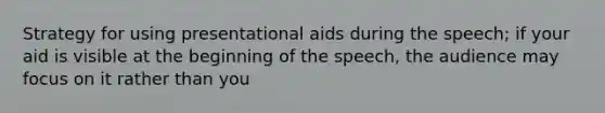 Strategy for using presentational aids during the speech; if your aid is visible at the beginning of the speech, the audience may focus on it rather than you