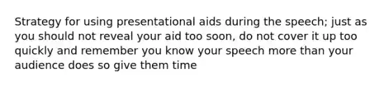 Strategy for using presentational aids during the speech; just as you should not reveal your aid too soon, do not cover it up too quickly and remember you know your speech more than your audience does so give them time