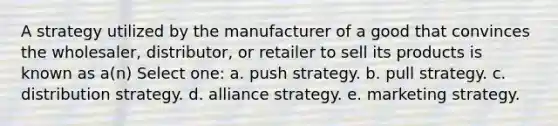 A strategy utilized by the manufacturer of a good that convinces the wholesaler, distributor, or retailer to sell its products is known as a(n) Select one: a. push strategy. b. pull strategy. c. distribution strategy. d. alliance strategy. e. marketing strategy.