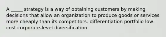 A _____ strategy is a way of obtaining customers by making decisions that allow an organization to produce goods or services more cheaply than its competitors. differentiation portfolio low-cost corporate-level diversification