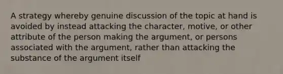 A strategy whereby genuine discussion of the topic at hand is avoided by instead attacking the character, motive, or other attribute of the person making the argument, or persons associated with the argument, rather than attacking the substance of the argument itself