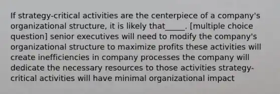 If strategy-critical activities are the centerpiece of a company's organizational structure, it is likely that_____. [multiple choice question] senior executives will need to modify the company's organizational structure to maximize profits these activities will create inefficiencies in company processes the company will dedicate the necessary resources to those activities strategy-critical activities will have minimal organizational impact