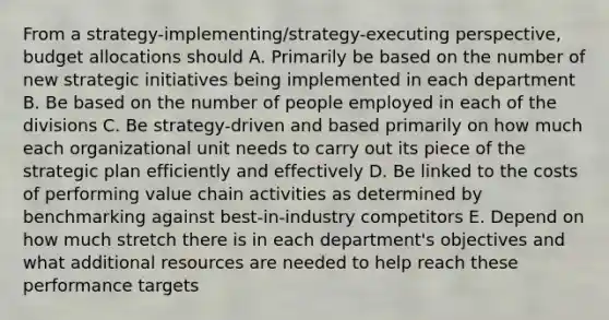 From a strategy-implementing/strategy-executing perspective, budget allocations should A. Primarily be based on the number of new strategic initiatives being implemented in each department B. Be based on the number of people employed in each of the divisions C. Be strategy-driven and based primarily on how much each organizational unit needs to carry out its piece of the strategic plan efficiently and effectively D. Be linked to the costs of performing value chain activities as determined by benchmarking against best-in-industry competitors E. Depend on how much stretch there is in each department's objectives and what additional resources are needed to help reach these performance targets