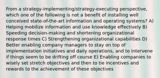 From a strategy-implementing/strategy-executing perspective, which one of the following is not a benefit of installing well conceived state-of-the-art information and operating systems? A) Helping mobilize information and use knowledge effectively B) Speeding decision-making and shortening organizational response times C) Strengthening organizational capabilities D) Better enabling company managers to stay on top of implementation initiatives and daily operations, and to intervene if things seem to be drifting off course E) Enabling companies to wisely set stretch objectives and then to tie incentives and rewards to the achievement of these objectives