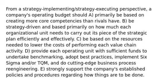 From a strategy-implementing/strategy-executing perspective, a company's operating budget should A) primarily be based on creating more core competencies than rivals have. B) be strategy-driven and based primarily on how much each organizational unit needs to carry out its piece of the strategic plan efficiently and effectively. C) be based on the resources needed to lower the costs of performing each value chain activity. D) provide each operating unit with sufficient funds to undertake benchmarking, adopt best practices, implement Six Sigma and/or TQM, and do cutting-edge business process reengineering. E) strongly support the company's established policies and procedures regarding how things are to be done.