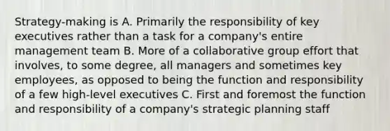 Strategy-making is A. Primarily the responsibility of key executives rather than a task for a company's entire management team B. More of a collaborative group effort that involves, to some degree, all managers and sometimes key employees, as opposed to being the function and responsibility of a few high-level executives C. First and foremost the function and responsibility of a company's strategic planning staff