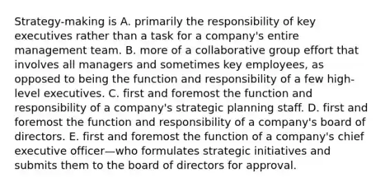 Strategy-making is A. primarily the responsibility of key executives rather than a task for a company's entire management team. B. more of a collaborative group effort that involves all managers and sometimes key employees, as opposed to being the function and responsibility of a few high-level executives. C. first and foremost the function and responsibility of a company's strategic planning staff. D. first and foremost the function and responsibility of a company's board of directors. E. first and foremost the function of a company's chief executive officer—who formulates strategic initiatives and submits them to the board of directors for approval.