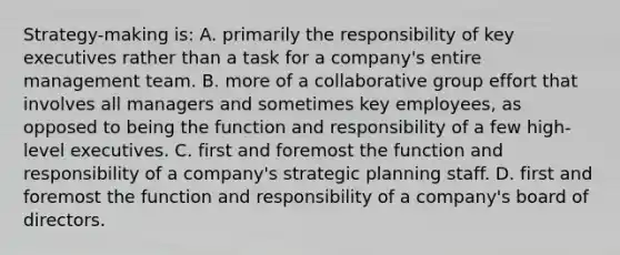 Strategy-making is: A. primarily the responsibility of key executives rather than a task for a company's entire management team. B. more of a collaborative group effort that involves all managers and sometimes key employees, as opposed to being the function and responsibility of a few high-level executives. C. first and foremost the function and responsibility of a company's strategic planning staff. D. first and foremost the function and responsibility of a company's board of directors.