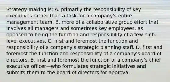 Strategy-making is: A. primarily the responsibility of key executives rather than a task for a company's entire management team. B. more of a collaborative group effort that involves all managers and sometimes key employees, as opposed to being the function and responsibility of a few high-level executives. C. first and foremost the function and responsibility of a company's strategic planning staff. D. first and foremost the function and responsibility of a company's board of directors. E. first and foremost the function of a company's chief executive officer—who formulates strategic initiatives and submits them to the board of directors for approval.